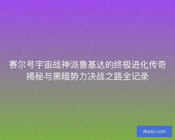 赛尔号宇宙战神派鲁基达的终极进化传奇揭秘与黑暗势力决战之路全记录