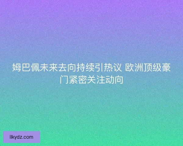姆巴佩未来去向持续引热议 欧洲顶级豪门紧密关注动向