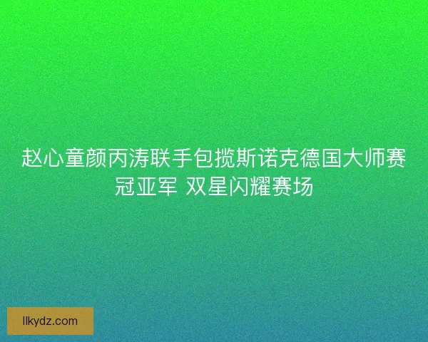 赵心童颜丙涛联手包揽斯诺克德国大师赛冠亚军 双星闪耀赛场