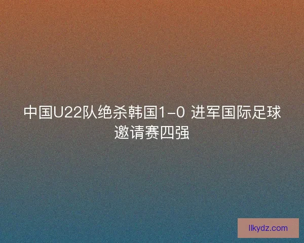 中国U22队绝杀韩国1-0 进军国际足球邀请赛四强