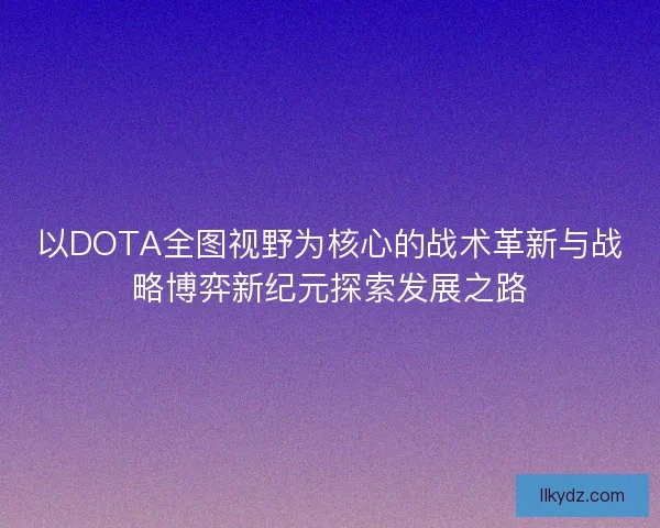 以DOTA全图视野为核心的战术革新与战略博弈新纪元探索发展之路